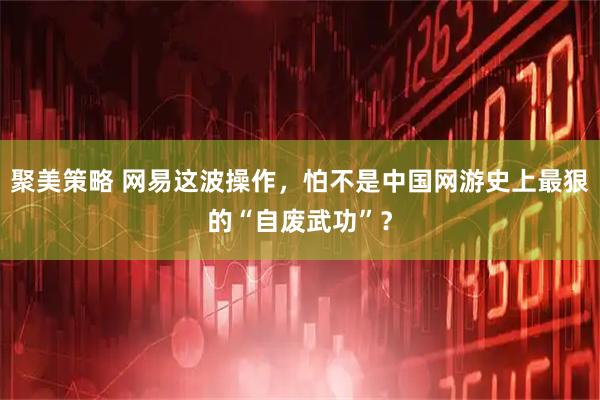 聚美策略 网易这波操作，怕不是中国网游史上最狠的“自废武功”？