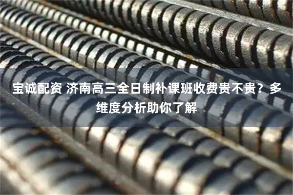 宝诚配资 济南高三全日制补课班收费贵不贵？多维度分析助你了解