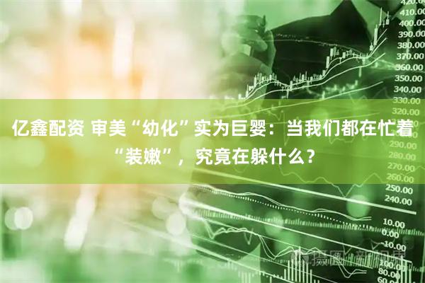 亿鑫配资 审美“幼化”实为巨婴：当我们都在忙着“装嫩”，究竟在躲什么？