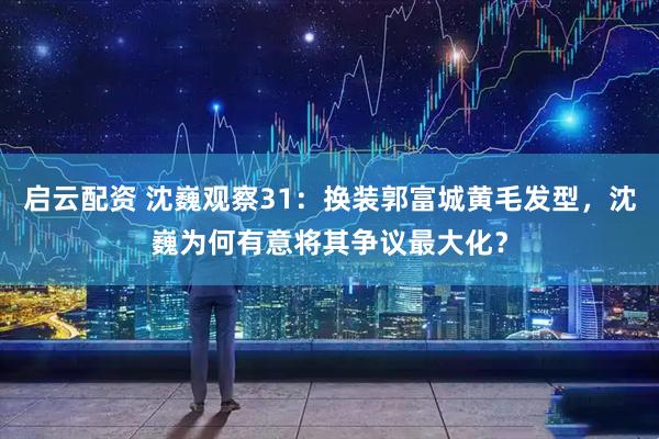 启云配资 沈巍观察31：换装郭富城黄毛发型，沈巍为何有意将其争议最大化？