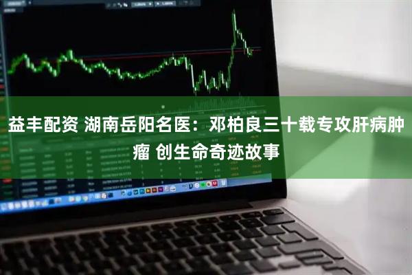 益丰配资 湖南岳阳名医：邓柏良三十载专攻肝病肿瘤 创生命奇迹故事