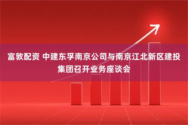 富敦配资 中建东孚南京公司与南京江北新区建投集团召开业务座谈会