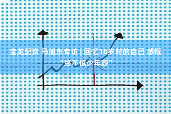 宝龙配资 马旭东专访 | 回忆18岁时的自己 感慨“终不似少年游”
