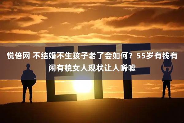 悦倍网 不结婚不生孩子老了会如何？55岁有钱有闲有貌女人现状让人唏嘘