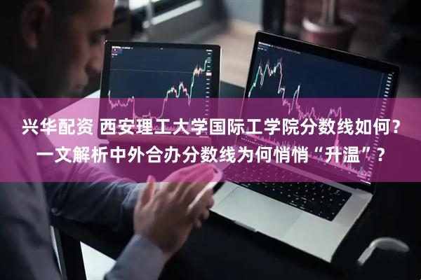 兴华配资 西安理工大学国际工学院分数线如何？一文解析中外合办分数线为何悄悄“升温”？