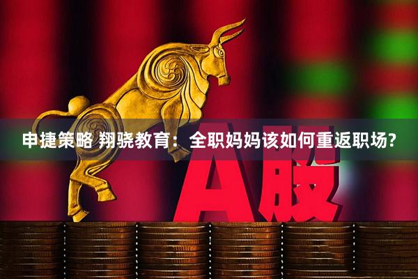 申捷策略 翔骁教育：全职妈妈该如何重返职场?