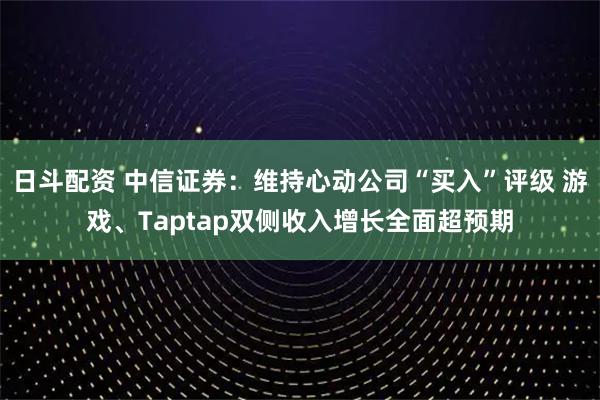 日斗配资 中信证券：维持心动公司“买入”评级 游戏、Taptap双侧收入增长全面超预期
