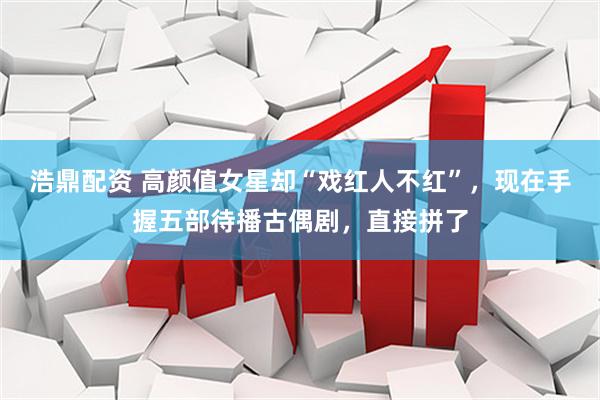 浩鼎配资 高颜值女星却“戏红人不红”，现在手握五部待播古偶剧，直接拼了