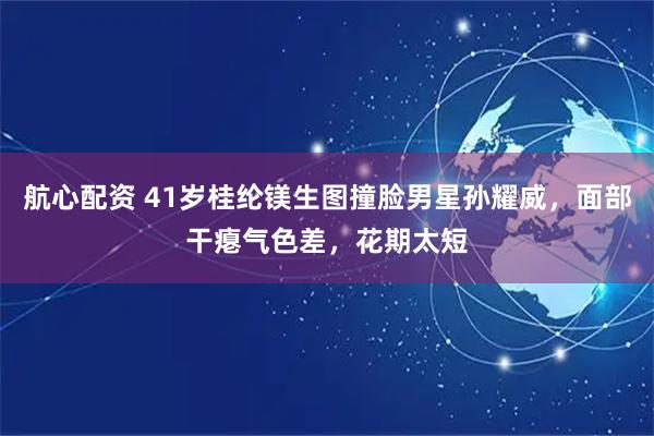 航心配资 41岁桂纶镁生图撞脸男星孙耀威，面部干瘪气色差，花期太短