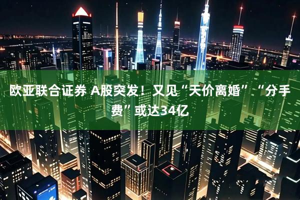 欧亚联合证券 A股突发！又见“天价离婚” “分手费”或达34亿