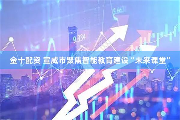 金十配资 宣威市聚焦智能教育建设“未来课堂”