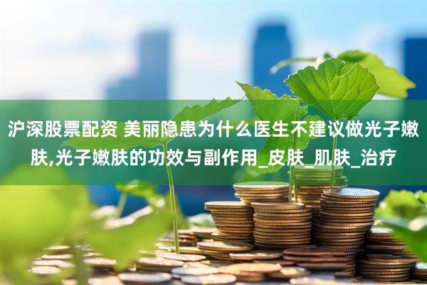 沪深股票配资 美丽隐患为什么医生不建议做光子嫩肤,光子嫩肤的功效与副作用_皮肤_肌肤_治疗