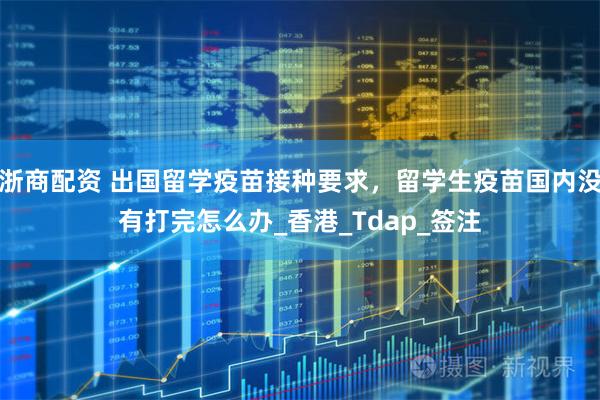 浙商配资 出国留学疫苗接种要求，留学生疫苗国内没有打完怎么办_香港_Tdap_签注
