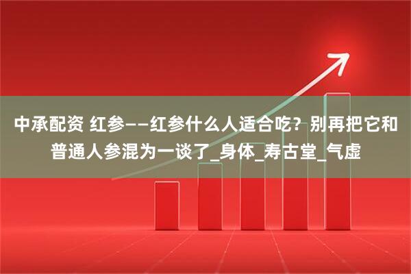 中承配资 红参——红参什么人适合吃？别再把它和普通人参混为一谈了_身体_寿古堂_气虚