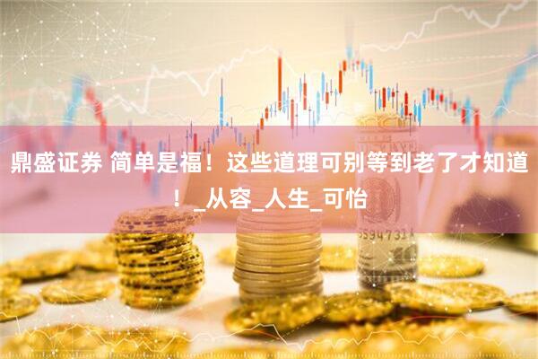 鼎盛证券 简单是福！这些道理可别等到老了才知道！_从容_人生_可怡