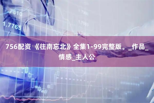 756配资 《往南忘北》全集1-99完整版。_作品_情感_主人公