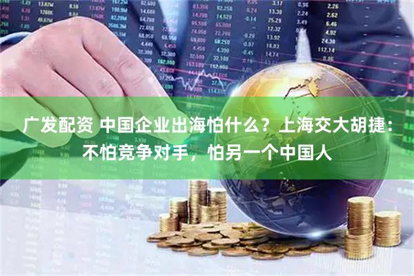 广发配资 中国企业出海怕什么？上海交大胡捷：不怕竞争对手，怕另一个中国人