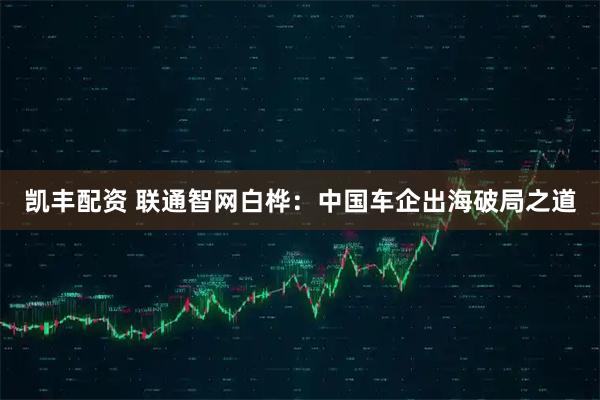 凯丰配资 联通智网白桦：中国车企出海破局之道