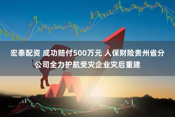 宏泰配资 成功赔付500万元 人保财险贵州省分公司全力护航受灾企业灾后重建
