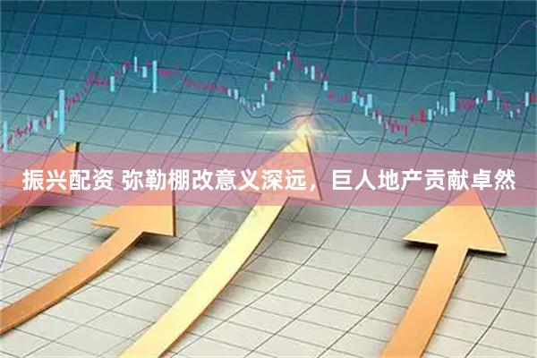 振兴配资 弥勒棚改意义深远，巨人地产贡献卓然