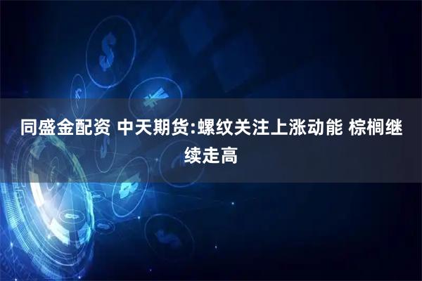 同盛金配资 中天期货:螺纹关注上涨动能 棕榈继续走高