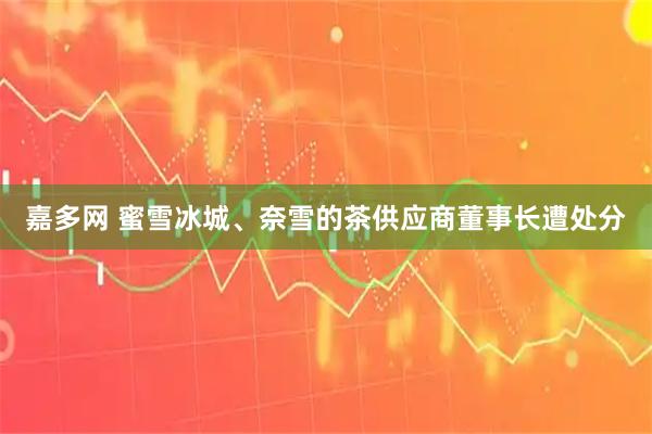 嘉多网 蜜雪冰城、奈雪的茶供应商董事长遭处分