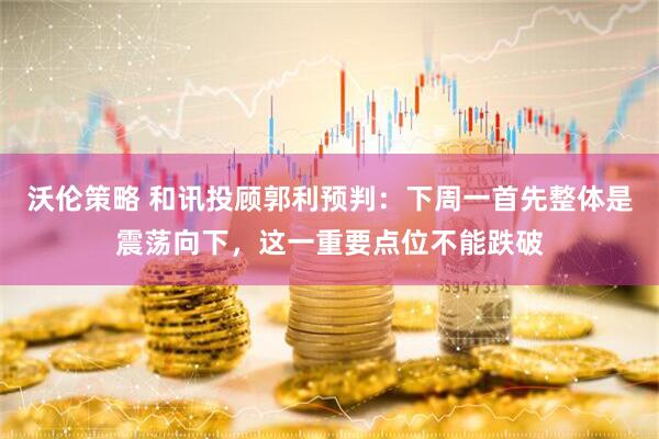 沃伦策略 和讯投顾郭利预判：下周一首先整体是震荡向下，这一重要点位不能跌破
