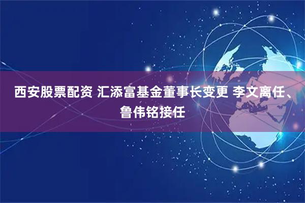 西安股票配资 汇添富基金董事长变更 李文离任、鲁伟铭接任