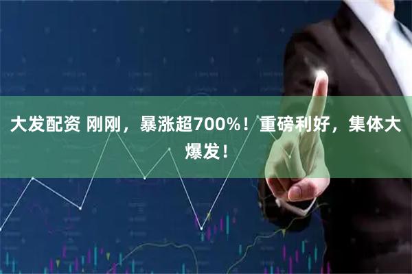 大发配资 刚刚，暴涨超700%！重磅利好，集体大爆发！