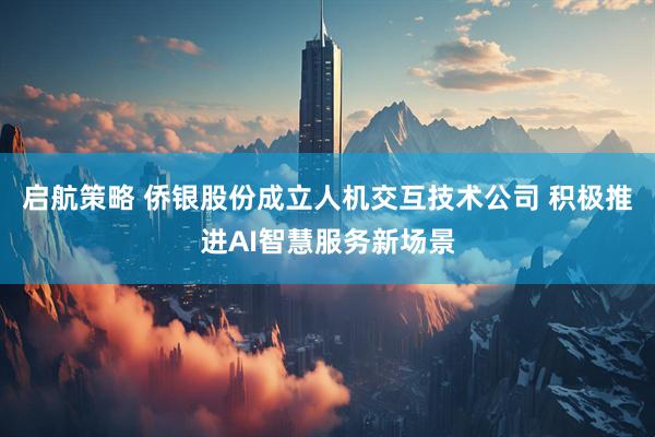 启航策略 侨银股份成立人机交互技术公司 积极推进AI智慧服务新场景