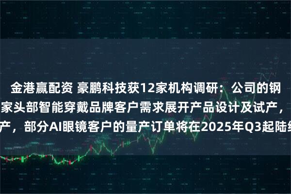 金港赢配资 豪鹏科技获12家机构调研：公司的钢壳叠片产品现主要配合多家头部智能穿戴品牌客户需求展开产品设计及试产，部分AI眼镜客户的量产订单将在2025年Q3起陆续出货（附调研问答）