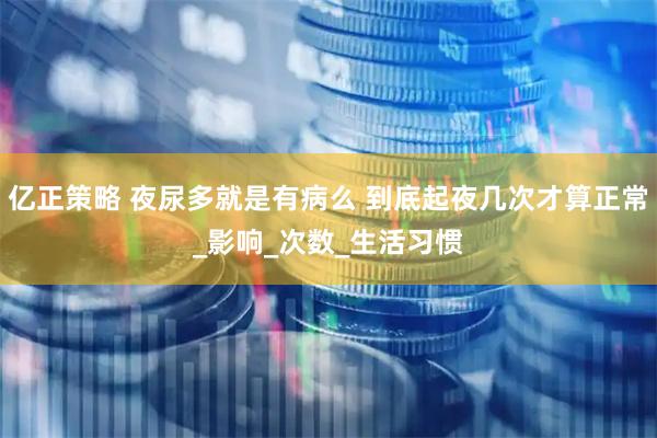 亿正策略 夜尿多就是有病么 到底起夜几次才算正常_影响_次数_生活习惯