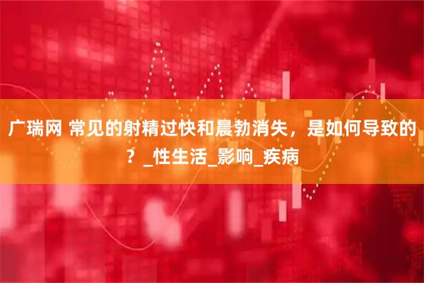 广瑞网 常见的射精过快和晨勃消失，是如何导致的？_性生活_影响_疾病