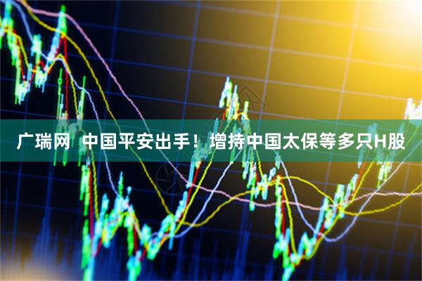 广瑞网  中国平安出手！增持中国太保等多只H股