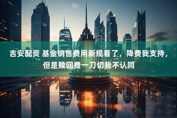 吉安配资 基金销售费用新规看了，降费我支持，但是赎回费一刀切我不认同
