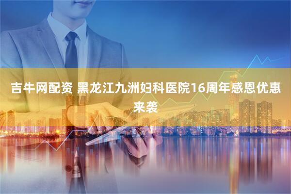 吉牛网配资 黑龙江九洲妇科医院16周年感恩优惠来袭