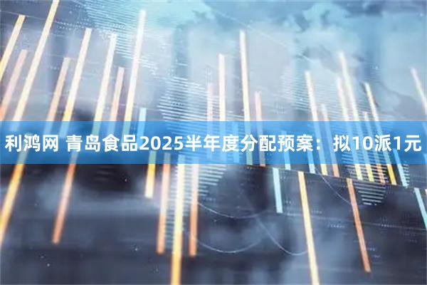 利鸿网 青岛食品2025半年度分配预案：拟10派1元