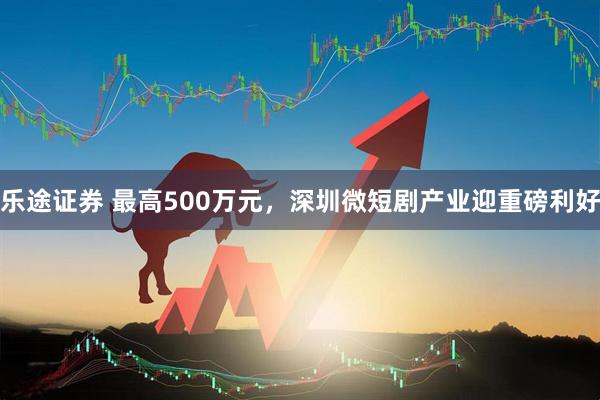 乐途证券 最高500万元，深圳微短剧产业迎重磅利好