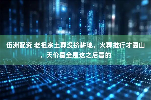 伍洲配资 老祖宗土葬没挤耕地，火葬推行才圈山，天价墓全是这之后冒的